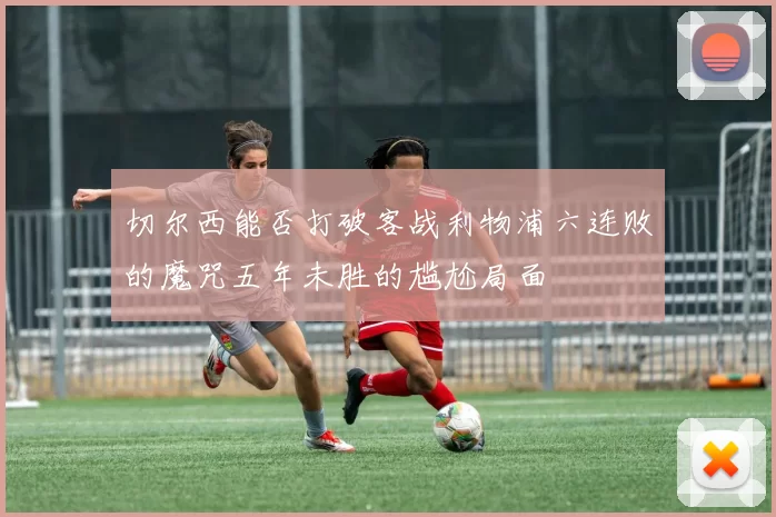 切尔西能否打破客战利物浦六连败的魔咒五年未胜的尴尬局面