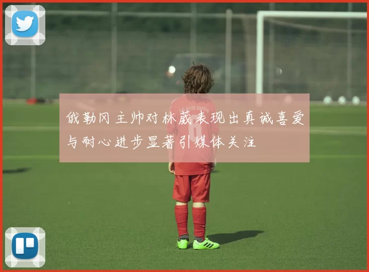 俄勒冈主帅对林葳表现出真诚喜爱与耐心进步显著引媒体关注