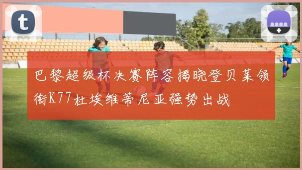 巴黎超级杯决赛阵容揭晓登贝莱领衔K77杜埃维蒂尼亚强势出战