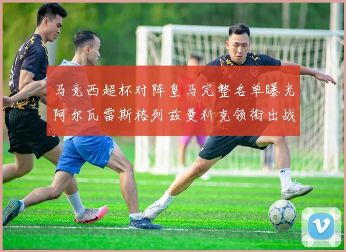 马竞西超杯对阵皇马完整名单曝光阿尔瓦雷斯格列兹曼科克领衔出战