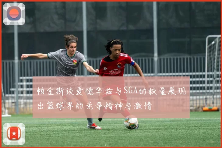 帕金斯谈爱德华兹与SGA的较量展现出篮球界的竞争精神与激情