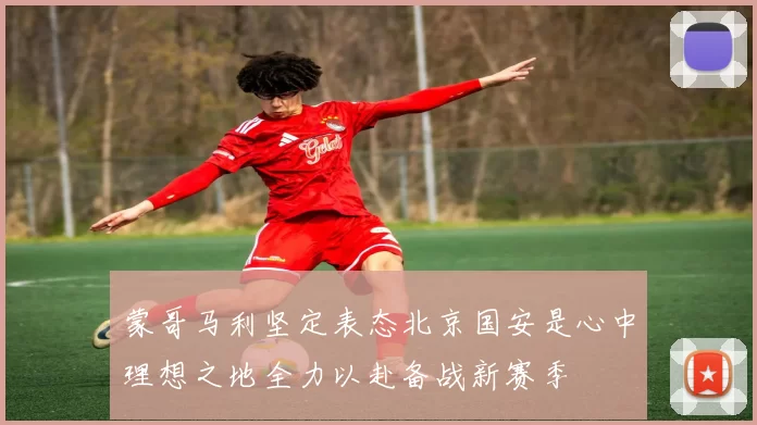 蒙哥马利坚定表态北京国安是心中理想之地全力以赴备战新赛季