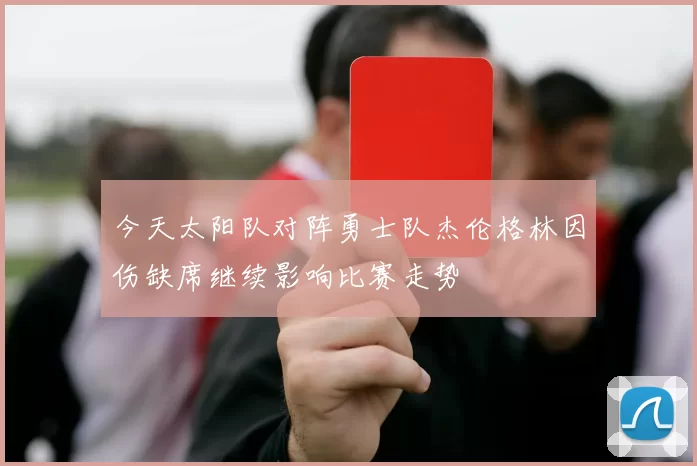 今天太阳队对阵勇士队杰伦格林因伤缺席继续影响比赛走势