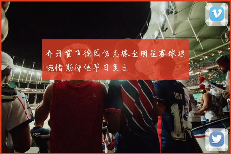 乔丹霍华德因伤无缘全明星赛球迷惋惜期待他早日复出